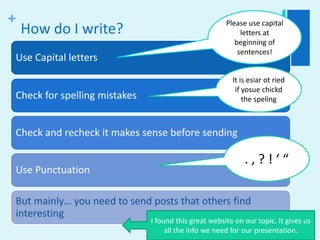 How do I write?Please use capital letters at beginning of sentences!It is esiar ot ried if yosue chickd the speling. , ? ! ‘ “I found this great website on our topic. It gives us all the info we need for our presentation.