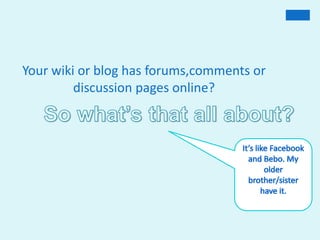 Your wiki or blog has forums,comments or discussion pages online?So what’s that all about?It’s like Facebook and Bebo. My olderbrother/sister have it.