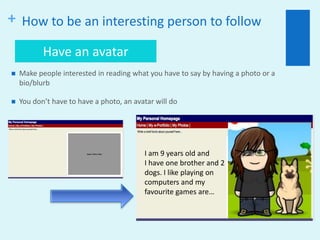 How to be an interesting person to followHave an avatarMake people interested in reading what you have to say by having a photo or a bio/blurbYou don’t have to have a photo, an avatar will doI am 9 years old and I have one brother and 2dogs. I like playing oncomputers and my favourite games are…