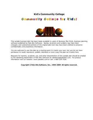Kid's Community College




This sample business plan has been made available to users of Business Plan Pro®, business planning
software published by Palo Alto Software. Names, loc ations and numbers may have been
changed, and substantial portions of the original plan text may have been omitted to preserve
confidentiality and proprietary information.

You are welcome to use this plan as a starting point to create your own, but you do not have
permission to resell, reproduce, publish, distribute or even c opy this plan as it exists here.

Requests for reprints, ac ademic use, and other dissemination of this sample plan should be emailed
to the marketing department of Palo Alto Software at marketing@paloalto.com. For product
information visit our website: www.paloalto.com or call: 1-800-229-7526.


             Copyright © Palo Alto Software, Inc., 1995-2009 All rights reserved.
 