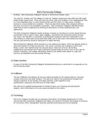 Kid's Community College
   fac ilities. Kid's Community College® intends to fill this loc al market need.

   The Lake St. Charles and 'The Villages of Lake St. Charles' subdivisions have 800 and 100 single
   family homes respec tively. There are only two other child care fac ilities in the neighborhood. One
   is in the immediate area, a church based fac ility and the other is 2 miles away, a fac ility
   hosted by a loc al martial arts ac ademy. There are also three family child caregivers listed in
   the area, but none in the immediate community. Kid's Community College® will differentiate
   itself from its loc al competitors by offering an alternative to these traditional day care
   approaches.

   The Kid's Community College® market strategy is based on providing an ac tivity based learning
   environment that is used in many major colleges, universities and voc ational centers around
   the nation. We will offer a community of professional caregivers with the credentials to not
   only enhance a child's early social and motor skills, but to also teac h them advanced studies in
   the arts and sc iences found at institutions of higher learning.

   Kid's Community College® will be loc ated in a new medical arts plaza, which has already shown a
   need and interest for child care services. The center currently has a pediatrics office and
   fitness center with c lientele that has inquired about child care services. By forming
   collaborative partnerships with these businesses and bec oming an ac tive voice in the Lake St.
   Charles community, the college will position itself as the market share leader in c hild care
   services, development and educational offerings.



3.3 Sales Literature
   A copy of the Kid's Community College® informational broc hure is attac hed in an appendix at the
   end of this document.



3.4 Fulfillment
   The key fulfillment and delivery of services will be provided by the campus direc tor, licensed
   campus instructors and staff workers. The real core value is the professional strength and
   industry expertise of the founder and silent partners, staff experience and
   certifications, education and hard work (in that order).

   We will turn to qualified professionals for freelance bac k-up in tutoring and educational
   support, which will enhance the core values provided to the clients.



3.5 Technology
   Since the company founder has an extensive Information Technology bac kground, it's only
   natural that Kid's Community College® will employ and maintain the latest tec hnology to enhance
   its curriculum, office management systems, payment proc essing and rec ord keeping.




                                                                                                 Page 8
 