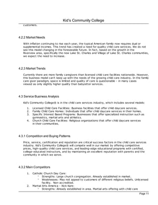 Kid's Community College
   customers.



4.2.2 Market Needs
   With inflation continuing to rise each year, the typical American family now requires dual or
   supplemental incomes. This trend has created a need for quality child care services. We do not
   see this model changing in the foreseeable future. In fac t, based on the growth in the
   Riverview area, specifically the new Lake St. Charles and Village of Lake St. Charles communities,
   we expec t the need to increase.



4.2.3 Market Trends
   Currently there are more family caregivers than licensed child care fac ilities nationwide. However,
   this business model can't keep up with the needs of the growing child care industry. In the family
   care giver paradigm, space is limited and quality of care is questionable - in many cases
   viewed as only slightly higher quality than babysitter services.



4.3 Service Business Analysis
   Kid's Community College® is in the child care services industry, which includes several models:

      1.   Licensed Child Care Fac ilities: Business fac ilities that offer child daycare services.
      2.   Family Child Care Homes: Individuals that offer child daycare services in their homes.
      3.   Spec ific Interest Based Programs: Businesses that offer specialized instruction such as
           gymnastics, martial arts and athletics.
      4.   Church Child Care Fac ilities: Religious organizations that offer child daycare services
           in their communities.



4.3.1 Competition and Buying Patterns
   Price, service, certification and reputation are critical success fac tors in the child care services
   industry. Kid's Community College® will compete well in our market by offering competitive
   prices, high-quality child care services, and leading-edge educational programs with c ertified,
   college-educated instructors, and by maintaining an excellent reputation with parents and the
   community in which we serve.



4.3.2 Main Competitors
      1.   Catholic Church Day Care:
              ° Strengths: Large church c ongregation. Already established in market.
              ° Weaknesses: May not appeal to customers of different religious beliefs. Unlicensed
                   fac ility. Non-ac credited.
      2.   Martial Arts America - Kick Kare:
              ° Strengths: Already established in area. Martial arts offering with c hild care
                                                                                                  Page 11
 