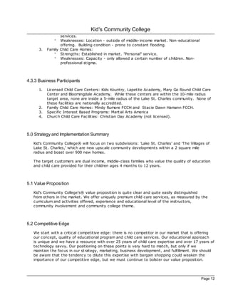 Kid's Community College
                  services.
               °  Weaknesses: Location - outside of middle- income market. Non-educational
                  offering. Building condition - prone to constant flooding.
      3.   Family Child Care Homes:
              ° Strengths: Established in market. "Personal" service.
              ° Weaknesses: Capac ity - only allowed a certain number of children. Non-
                  professional stigma.



4.3.3 Business Participants
      1.   Licensed Child Care Centers: Kids Kountry, Lapetite Ac ademy, Mary Go Round Child Care
           Center and Bloomingdale Ac ademy. While these centers are within the 10-mile radius
           target area, none are inside a 5-mile radius of the Lake St. Charles community. None of
           these fac ilities are nationally ac credited.
      2.   Family Child Care Homes: Mindy Rumore FCCH and Stac ie Dawn Hamann FCCH.
      3.   Spec ific Interest Based Programs: Martial Arts America
      4.   Church Child Care Fac ilities: Christian Day Ac ademy (not licensed).



5.0 Strategy and Implementation Summary
   Kid's Community College® will foc us on two subdivisions: 'Lake St. Charles' and 'The Villages of
   Lake St. Charles,' which are new upsc ale community developments within a 2 square mile
   radius and boast over 900 new homes.

   The target customers are dual income, middle- class families who value the quality of education
   and child care provided for their children ages 4 months to 12 years.



5.1 Value Proposition
   Kid's Community College's® value proposition is quite clear and quite easily distinguished
   from others in the market. We offer uniquely premium child care services, as measured by the
   curriculum and ac tivities offered, experience and educational level of the instructors,
   community involvement and community college theme.



5.2 Competitive Edge
   We start with a critical competitive edge: there is no competitor in our market that is offering
   our concept, quality of educational program and child care services. Our educational approach
   is unique and we have a resource with over 25 years of child care expertise and over 17 years of
   technology savvy. Our positioning on these points is very hard to match, but only if we
   maintain the foc us in our strategy, marketing, business development, and fulfillment. We should
   be aware that the tendency to dilute this expertise with bargain shopping could weaken the
   importance of our competitive edge, but we must continue to bolster our value proposition.




                                                                                               Page 12
 