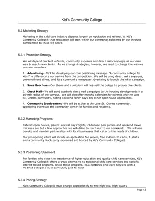 Kid's Community College

5.3 Marketing Strategy
   Marketing in the child care industry depends largely on reputation and referral. At Kid's
   Community College® that reputation will start within our community bolstered by our involved
   commitment to those we serve.



5.3.1 Promotion Strategy
   We will depend on client referrals, community exposure and direc t mail campaigns as our main
   way to reach new clients. As we change strategies, however, we need to change the way we
   promote ourselves:

   1. Advertising--We'll be developing our core positioning message: "A community college for
   kids!" to differentiate our service from the competition. We will be using direc t mail campaigns,
   pre- enrollment drives, and loc al community newspaper advertising to launch the initial campaign.

   2. Sales Brochure--Our theme and curriculum will help sell the college to prospec tive clients.

   3. Direct Mail--We will send quarterly direc t mail campaigns to the housing developments in a
   10-mile radius of the campus. We will also offer monthly calendars for parents and the Lake
   St. Charles community, noting weekend family days and other open house approaches.

   4. Community Involvement--We will be ac tive in the Lake St. Charles community,
   sponsoring events at the community center for families and residents.



5.3.2 Marketing Programs
   Catered open houses, parent survival days/nights, clubhouse pool parties and weekend movie
   matinees are but a few approaches we will utilize to reach out to our community. We will also
   develop and maintain partnerships with loc al businesses that cater to the needs of children.

   Our pre- opening effort will include an application fee waiver, free children ID cards, T-shirts
   and a community bloc k party sponsored and hosted by Kid's Community College®.



5.3.3 Positioning Statement
   For families who value the importance of higher education and quality child care services, Kid's
   Community College® offers a great alternative to traditional child care services and specific
   interest based programs. Unlike those programs, KCC c ombines child care services with a
   modified collegiate level curriculum, just for kids!



5.3.4 Pricing Strategy
   Kid's Community College® must charge appropriately for the high-end, high-quality
                                                                                                 Page 13
 