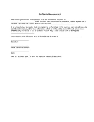 Confidentiality Agreement


The undersigned reader ac knowledges that the information provided by
_________________________ in this business plan is confidential; therefore, reader agrees not to
disc lose it without the express written permission of _________________________.

It is ac knowledged by reader that information to be furnished in this business plan is in all respec ts
confidential in nature, other than information which is in the public domain through other means
and that any disc losure or use of same by reader, may cause serious harm or damage to
_________________________.

Upon request, this document is to be immediately returned to _________________________.

___________________
Signature

___________________
Name (typed or printed)

___________________
Date

This is a business plan. It does not imply an offering of securities.
 
