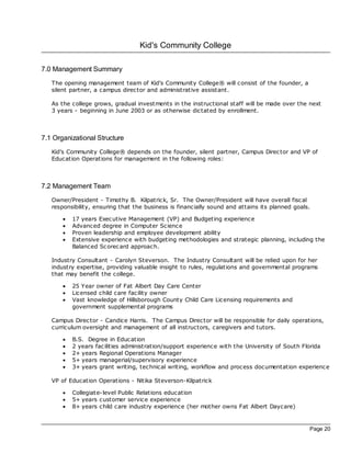 Kid's Community College

7.0 Management Summary
   The opening management team of Kid's Community College® will consist of the founder, a
   silent partner, a campus direc tor and administrative assistant.

   As the college grows, gradual investments in the instructional staff will be made over the next
   3 years - beginning in June 2003 or as otherwise dictated by enrollment.



7.1 Organizational Structure
   Kid's Community College® depends on the founder, silent partner, Campus Direc tor and VP of
   Education Operations for management in the following roles:



7.2 Management Team
   Owner/President - Timothy B. Kilpatrick, Sr. The Owner/President will have overall fisc al
   responsibility, ensuring that the business is financially sound and attains its planned goals.

       ·   17 years Exec utive Management (VP) and Budgeting experience
       ·   Advanced degree in Computer Sc ience
       ·   Proven leadership and employee development ability
       ·   Extensive experience with budgeting methodologies and strategic planning, including the
           Balanced Sc orec ard approach.

   Industry Consultant - Carolyn Steverson. The Industry Consultant will be relied upon for her
   industry expertise, providing valuable insight to rules, regulations and governmental programs
   that may benefit the college.

       ·   25 Year owner of Fat Albert Day Care Center
       ·   Licensed child care fac ility owner
       ·   Vast knowledge of Hillsborough County Child Care Licensing requirements and
           government supplemental programs

   Campus Direc tor - Candice Harris. The Campus Direc tor will be responsible for daily operations,
   curriculum oversight and management of all instructors, caregivers and tutors.

       ·   B.S. Degree in Education
       ·   2 years fac ilities administration/support experience with the University of South Florida
       ·   2+ years Regional Operations Manager
       ·   5+ years managerial/supervisory experience
       ·   3+ years grant writing, technical writing, workflow and proc ess documentation experience

   VP of Education Operations - Nitika Steverson-Kilpatrick

       ·   Collegiate- level Public Relations education
       ·   5+ years customer service experience
       ·   8+ years child care industry experience (her mother owns Fat Albert Daycare)


                                                                                                Page 20
 