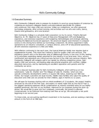 Kid's Community College

1.0 Executive Summary
   Kid's Community College® aims to prepare its students to excel as young leaders of tomorrow by
   combining an exclusive collegiate-based curriculum tailored specifically for children
   with enhanced, first class child care services. Unlike our competitors, we offer advanced
   technology programs, after-sc hool tutoring, and ac tivities such as arts and crafts, dance,
   theatre and gymnastics, all in one loc ation.

   Kid's Community College is a privately held corporation run by its owner, Timothy Bernard
   Kilpatrick, Sr. Mr. Kilpatrick has 17 years of Exec utive Management (VP) and Budgeting
   experience, and extensive experience with budgeting methodologies and strategic planning,
   including the Balanced Sc orec ard approach. His advanced degree (and interest) in c omputer
   sc ience is the driving force behind our technology component. He will be supported in daily
   operations by an industry consultant, a campus direc tor, and a VP of educational operations,
   all with extensive experience in c hild care fields.

   With inflation continuing to rise each year, the typical American family now requires dual or
   supplemental incomes. This trend has created a need for quality child care services. The
   population growth rate in the Riverview area of Hillsborough County is now over 14.6%, leading
   us to anticipate expanding market potential for this industry in our loc al area. Price, service,
   certification and reputation are critical success fac tors in the child care services industry. Kid's
   Community College® will compete well in our market by offering competitive prices, high-
   quality child care services, and leading-edge educational programs with c ertified, college-
   educated instructors, and by maintaining an excellent reputation with parents and the
   community we serve.

   This is a daycare business plan for Kid's Community College®, which will foc us on two
   subdivisions: 'Lake St. Charles' and 'The Villages of Lake St. Charles,' which are new
   upsc ale community developments within a 2 square mile radius, boasting over 900 new
   homes. Our target customers are dual-income, middle- class families who value the quality of
   education and child care we provide for their children, ages 4 months to 12 years.

   We will open for business starting with an initial enrollment of 13 students. We projec t healthy
   revenues by the end of the first year, and expec t to nearly triple that by the end of Year 3.
   Our biggest operating expenses will be compensation at industry standard rates for our highly-
   qualified personnel, and rent on our fac ilities, improved for our purposes during the start-up
   period. We would like to grow into four campuses, eventually, but growth is planned
   conservatively, to be financed from existing cash flow as we go. We anticipate a net profit
   beginning in our second year.

   To these ends, we are putting significant investment in the business, and are seeking a matching
   amount in the form of an SBA loan.




                                                                                                   Page 1
 