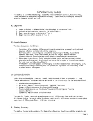 Kid's Community College
   The College is committed to taking a leadership role in c hild care services, higher learning,
   community services and promoting cultural diversity. Kid's Community College® direc ts its
   ac tivities towards student success.



1.2 Objectives
      1.   Sales increasing to almost double first year sales by the end of Year 2.
      2.   Maintain a high raw gross margin by the end of Year 1.
      3.   Open second c ampus by the end of Year 1.
      4.   Begin franchise effort by end of Year 3.



1.3 Keys to Success
   The keys to success for KCC are:

       ·   Marketing: differentiating KCC's care giving and educational services from traditional
           daycare offerings and interest ac tivity programs.
       ·   Service quality: care giving and educational programs provided by degreed and
           certified educators, child care workers, tutors and subjec t matter industry
           professionals in a tec hnologically advanced first-class collegiate environment.
       ·   Reputation: maintaining a highly regarded reputation for excellence in c are giving,
           education and community involvement and being the employer of choice in our market
           for child care and educational talent.
       ·   Profitability: controlling costs and managing budgets in accordance with c ompany goals,
           adhering to strategic business plans for growth and expansion and reinvesting in the
           business and its employees.



2.0 Company Summary
   Kid's Community College® - Lake St. Charles Campus will be loc ated in Riverview, FL. The
   College will employ six fundamentals that will serve as the driving force for the services offered:

       ·   Premier Care Giving Services
       ·   An Ac tivity Based, Children Structured Collegiate Curriculum
       ·   Advanced Technology and Developmental Programs
       ·   Trademarked General and "Continuing" Education Mentoring and Tutoring
       ·   Learning Services
       ·   Community Advancement and Involvement

   The Lake St. Charles campus is a newly constructed, 3,600 square foot fac ility in the Lake
   St. Charles Medical Plaza and will be developed meeting strict KCC design standards, under close
   supervision of Hillsborough County child care Licensing.



2.1 Start-up Summary
   The college founder and president, Mr. Kilpatrick, will oversee fisc al responsibility, employing an

                                                                                                    Page 3
 