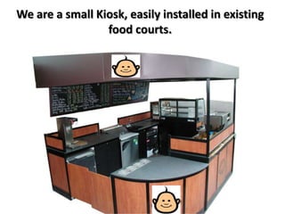 We are a small Kiosk, easily installed in existing
                 food courts.
 