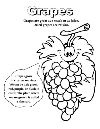 GrapesGrapes
Grapes are great as a snack or as juice.
Dried grapes are raisins.
Grapes grow
in clusters on vines.
We can be pale green,
red, purple, or black in
color. The place where
we are grown is called
a vineyard.
 