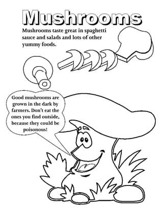 MushroomsMushroomsMushrooms taste great in spaghetti
sauce and salads and lots of other
yummy foods.
Good mushrooms are
grown in the dark by
farmers. Don’t eat the
ones you find outside,
because they could be
poisonous!
 