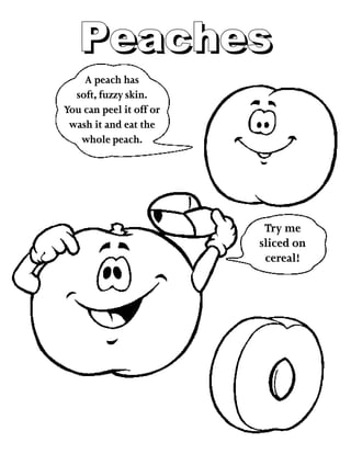 PeachesPeaches
A peach has
soft, fuzzy skin.
You can peel it off or
wash it and eat the
whole peach.
Try me
sliced on
cereal!
 