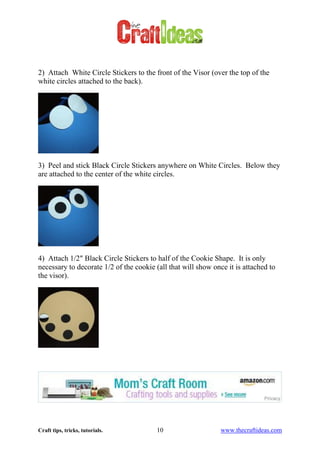 Craft tips, tricks, tutorials. 10 www.thecraftideas.com
2) Attach White Circle Stickers to the front of the Visor (over the top of the
white circles attached to the back).
3) Peel and stick Black Circle Stickers anywhere on White Circles. Below they
are attached to the center of the white circles.
4) Attach 1/2″ Black Circle Stickers to half of the Cookie Shape. It is only
necessary to decorate 1/2 of the cookie (all that will show once it is attached to
the visor).
 