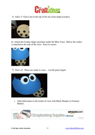 Craft tips, tricks, tutorials. 11 www.thecraftideas.com
5) Add a 1″ Glue Line to the top of the tan circle shape (cookie).
6) Attach the Cookie shape anywhere under the Blue Visor. Below the cookie
is attached to the side of the visor. Press to secure.
7) That’s it! These are ready to wear… Let the party begin!
Add child names to the inside of visor with Black Sharpie or Foamies
Marker.
 