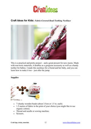 Craft tips, tricks, tutorials. 12 www.thecraftideas.com
Craft Ideas for Kids: Fabric-Covered Bead Teething Necklace
This is a practical and pretty project – and a great present for new mums. Made
with non-toxic materials, it doubles as a gorgeous accessory as well as a handy
teether for babies. I made this necklace for a friend and her baby, and you can
learn how to make it too – just after the jump.
Supplies
7 chunky wooden beads (about 3.5cm or 1.5 in. each).
1.5 metres of fabric in the print of your choice (you might like to use
organic cotton).
Thread and needle or sewing machine.
Scissors.
 