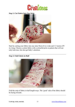 Craft tips, tricks, tutorials. 13 www.thecraftideas.com
Step 1: Cut Fabric Into One Strip
Start by cutting your fabric into one strip 10cm (4 in.) wide and 1.5 metres (59
in.) long. Choose a cotton fabric with a colourful print or pattern that will not
only look nice, but also get baby’s attention.
Step 2: Fold Fabric in Half
Fold the strip of fabric in half length-ways. The ‘good’ side of the fabric should
be facing inwards .
 