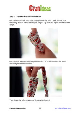 Craft tips, tricks, tutorials. 18 www.thecraftideas.com
Step 9: Place One End Inside the Other
Once all seven beads have been knotted inside the tube, check that the two
remaining ends of fabric are of equal length. Try it on and figure out the desired
length.
Once you’ve decided on the length of the necklace, take one end and fold a
small length of fabric inwards.
Then, insert the other raw end of the necklace inside it.
 