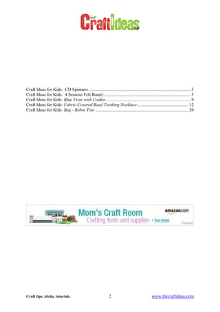 Craft tips, tricks, tutorials. 2 www.thecraftideas.com
Craft Ideas for Kids: CD Spinners ............................................................................................ 3
Craft Ideas for Kids: 4 Seasons Felt Board............................................................................... 5
Craft Ideas for Kids: Blue Visor with Cookie............................................................................. 9
Craft Ideas for Kids: Fabric-Covered Bead Teething Necklace .............................................. 12
Craft Ideas for Kids: Bag - Robot Tote .................................................................................... 20
 