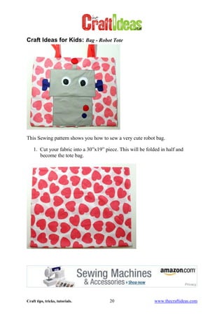 Craft tips, tricks, tutorials. 20 www.thecraftideas.com
Craft Ideas for Kids: Bag - Robot Tote
This Sewing pattern shows you how to sew a very cute robot bag.
1. Cut your fabric into a 30”x19” piece. This will be folded in half and
become the tote bag.
 