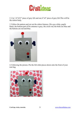 Craft tips, tricks, tutorials. 21 www.thecraftideas.com
2. Cut 1 6”x9.5” piece of grey felt and one 6”x8” piece of grey felt.This will be
the robots body.
3. Follow the pattern and cut out the robots features. His eyes white, pupils
black, the bottom part of his antenna is grey, the circle red, the bolts are blue and
the buttons are red and blue.
4. Following the picture, Pin the felt robot pieces down onto the front of your
tote bag.
 