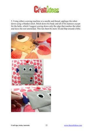 Craft tips, tricks, tutorials. 22 www.thecraftideas.com
5. Using either a sewing machine or a needle and thread, applique the robot
down using a blanket stitch. Stitch down his body and all of his features except
for the bolts, which I suggest sewing down only the edge that touches the robot
and leave the rest unstitched. This lets them be more 3d and flop around a little.
 