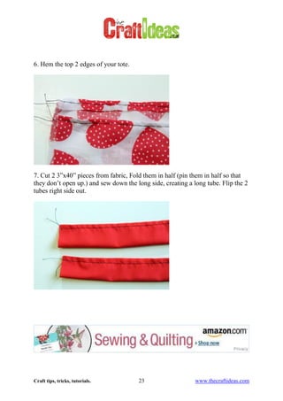 Craft tips, tricks, tutorials. 23 www.thecraftideas.com
6. Hem the top 2 edges of your tote.
7. Cut 2 3”x40” pieces from fabric, Fold them in half (pin them in half so that
they don’t open up.) and sew down the long side, creating a long tube. Flip the 2
tubes right side out.
 