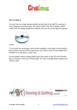 Craft tips, tricks, tutorials. 4 www.thecraftideas.com
How to make it
For each top, set a large shooter marble into the hole of an old CD, securing it
with a generous amount of glue. We used Crafter's Pick The Ultimate, which
works well for joining nonporous materials, but you can use hot glue for quicker
results.
To re-create our top designs, print out the templates, color them in with markers,
and cut them out (cut out the center holes too). Flip over the CD and adhere the
template to it with glue or a glue stick.
For the handle, attach a plastic bottle cap to the center of the CD with Ultimate
glue or hot glue. If you use Ultimate glue, let it dry overnight before taking your
top for a spin.
 