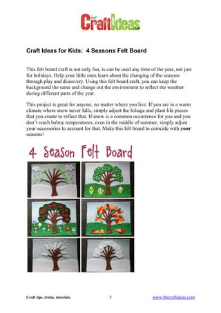 Craft tips, tricks, tutorials. 5 www.thecraftideas.com
Craft Ideas for Kids: 4 Seasons Felt Board
This felt board craft is not only fun, is can be used any time of the year, not just
for holidays. Help your little ones learn about the changing of the seasons
through play and discovery. Using this felt board craft, you can keep the
background the same and change out the environment to reflect the weather
during different parts of the year.
This project is great for anyone, no matter where you live. If you are in a warm
climate where snow never falls, simply adjust the foliage and plant life pieces
that you create to reflect that. If snow is a common occurrence for you and you
don’t reach balmy temperatures, even in the middle of summer, simply adjust
your accessories to account for that. Make this felt board to coincide with your
seasons!
 