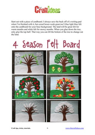 Craft tips, tricks, tutorials. 6 www.thecraftideas.com
Start out with a piece of cardboard. I always save the back off of a writing pad
when I’m finished with it, but cereal boxes work great too! Glue light blue felt
onto the cardboard for your base background. The land will be great felt for
warm months and white felt for snowy months. When you glue down the tree,
only glue the top half. That way you can lift the bottom of the tree to change out
the land.
 