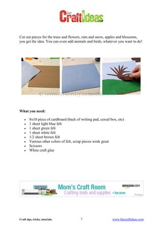 Craft tips, tricks, tutorials. 7 www.thecraftideas.com
Cut out pieces for the trees and flowers, rain and snow, apples and blossoms,
you get the idea. You can even add animals and birds, whatever you want to do!
What you need:
8x10 piece of cardboard (back of writing pad, cereal box, etc)
1 sheet light blue felt
1 sheet green felt
1 sheet white felt
1/2 sheet brown felt
Various other colors of felt, scrap pieces work great
Scissors
White craft glue
 