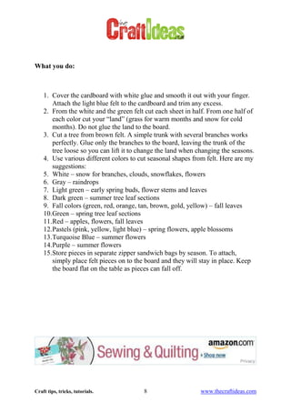 Craft tips, tricks, tutorials. 8 www.thecraftideas.com
What you do:
1. Cover the cardboard with white glue and smooth it out with your finger.
Attach the light blue felt to the cardboard and trim any excess.
2. From the white and the green felt cut each sheet in half. From one half of
each color cut your “land” (grass for warm months and snow for cold
months). Do not glue the land to the board.
3. Cut a tree from brown felt. A simple trunk with several branches works
perfectly. Glue only the branches to the board, leaving the trunk of the
tree loose so you can lift it to change the land when changing the seasons.
4. Use various different colors to cut seasonal shapes from felt. Here are my
suggestions:
5. White – snow for branches, clouds, snowflakes, flowers
6. Gray – raindrops
7. Light green – early spring buds, flower stems and leaves
8. Dark green – summer tree leaf sections
9. Fall colors (green, red, orange, tan, brown, gold, yellow) – fall leaves
10.Green – spring tree leaf sections
11.Red – apples, flowers, fall leaves
12.Pastels (pink, yellow, light blue) – spring flowers, apple blossoms
13.Turquoise Blue – summer flowers
14.Purple – summer flowers
15.Store pieces in separate zipper sandwich bags by season. To attach,
simply place felt pieces on to the board and they will stay in place. Keep
the board flat on the table as pieces can fall off.
 