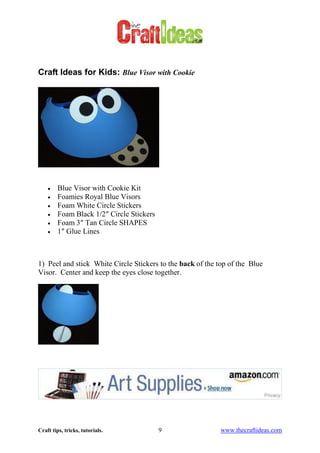 Craft tips, tricks, tutorials. 9 www.thecraftideas.com
Craft Ideas for Kids: Blue Visor with Cookie
Blue Visor with Cookie Kit
Foamies Royal Blue Visors
Foam White Circle Stickers
Foam Black 1/2″ Circle Stickers
Foam 3″ Tan Circle SHAPES
1″ Glue Lines
1) Peel and stick White Circle Stickers to the back of the top of the Blue
Visor. Center and keep the eyes close together.
 
