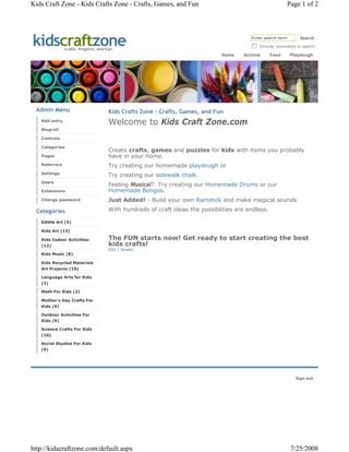Kids Craft Zone - Kids Crafts Zone - Crafts, Games, and Fun                                               Page 1 of 2




kidscraftzone  Crafts, Projects, and Fun
                                                                                          Enter search term       Search
                                                                                             Include comments in search

                                                                               Home    Archive     Feed       Playdough




 Admin Menu                           Kids Crafts Zone - Crafts, Games, and Fun
   Add entry
                                      Welcome to Kids Craft Zone.com
   Blogroll

   Controls

   Categories
                                      Create crafts, games and puzzles for kids with items you probably
   Pages                              have in your home.
   Referrers                          Try creating our homemade playdough or
   Settings
             