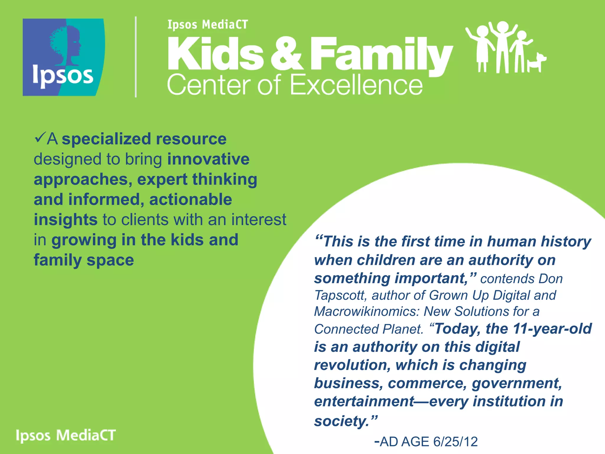 A specialized resource
designed to bring innovative
approaches, expert thinking
and informed, actionable
insights to clients with an interest
in growing in the kids and             “This is the first time in human history
family space                           when children are an authority on
                                       something important,” contends Don
                                       Tapscott, author of Grown Up Digital and
                                       Macrowikinomics: New Solutions for a
                                       Connected Planet. “Today, the 11-year-old
                                       is an authority on this digital
                                       revolution, which is changing
                                       business, commerce, government,
                                       entertainment—every institution in
                                       society.”
                                               -AD AGE 6/25/12                 2
 