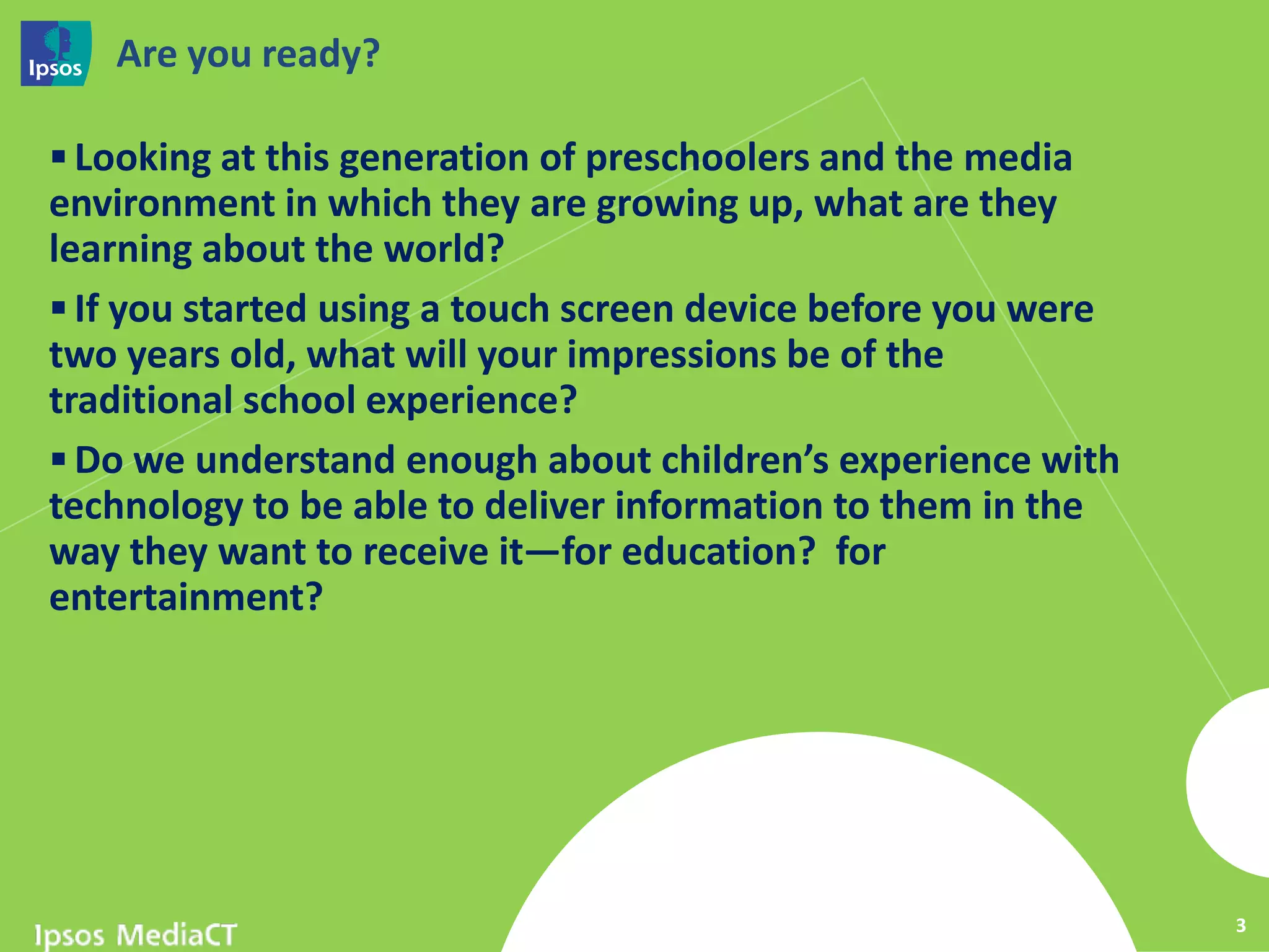 Are you ready?

 Looking at this generation of preschoolers and the media
environment in which they are growing up, what are they
learning about the world?
 If you started using a touch screen device before you were
two years old, what will your impressions be of the
traditional school experience?
 Do we understand enough about children’s experience with
technology to be able to deliver information to them in the
way they want to receive it—for education? for
entertainment?




                                                               3
 