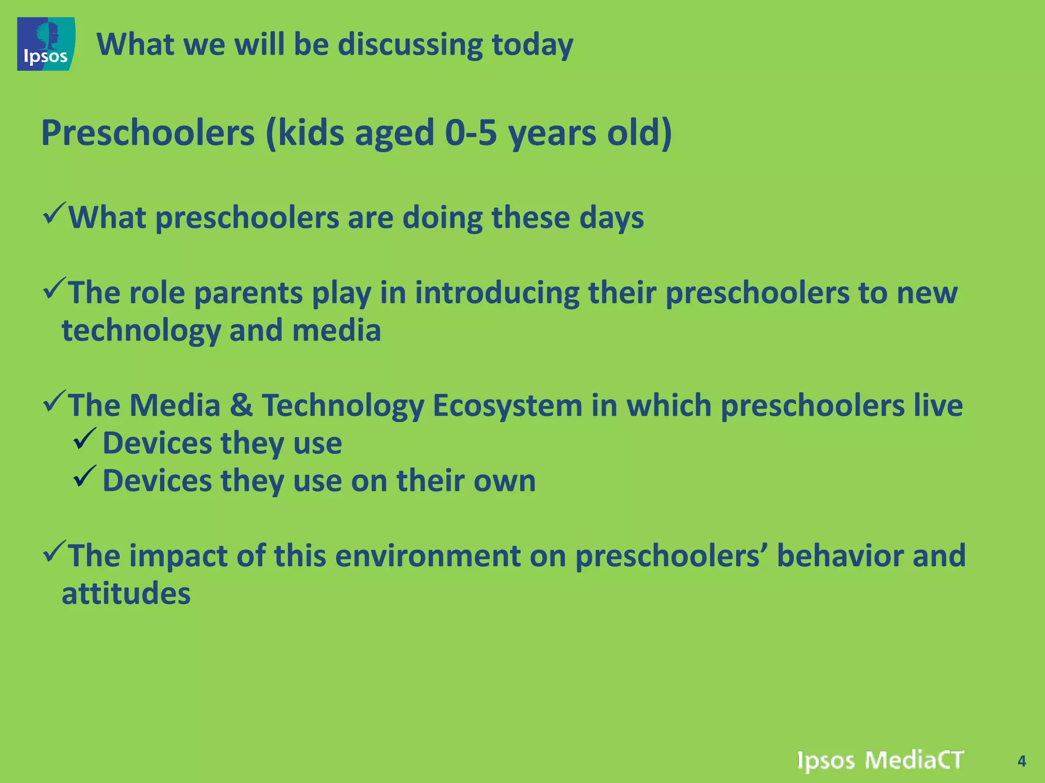 What we will be discussing today

Preschoolers (kids aged 0-5 years old)

What preschoolers are doing these days

The role parents play in introducing their preschoolers to new
 technology and media

The Media & Technology Ecosystem in which preschoolers live
  Devices they use
  Devices they use on their own

The impact of this environment on preschoolers’ behavior and
 attitudes



                                                                  4
 