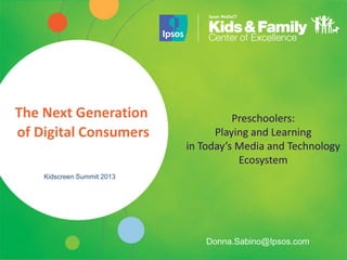 The Next Generation                   Preschoolers:
of Digital Consumers              Playing and Learning
                            in Today’s Media and Technology
                                       Ecosystem
    Kidscreen Summit 2013




                                Donna.Sabino@Ipsos.com
 