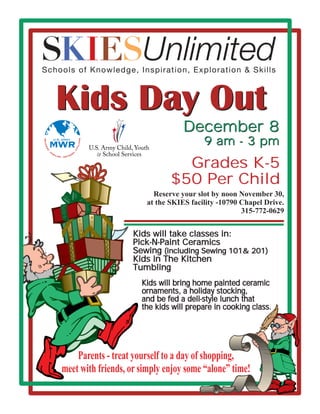 Kids Day Out
                                                                        December 8
                U.S. ARMY
                                                                              9 am - 3 pm
                                                   NS
SO L D IE




            MWR
                                                 I L IA
                                                 IV
    RS




                                             ·C




            FA
            ·




               M                             S
                   I LI                    EE
                          ES · R E T I R



                                                                      Grades K-5
                                                                    $50 Per Child
                                                               Reserve your slot by noon November 30,
                                                             at the SKIES facility -10790 Chapel Drive.
                                                                                          315-772-0629


                                                          Kids will take classes in:
                                                          Pick-N-Paint Ceramics
                                                          Sewing (including Sewing 101& 201)
                                                          Kids in The Kitchen
                                                          Tumbling
                                                            Kids will bring home painted ceramic
                                                            ornaments, a holiday stocking,
                                                            and be fed a deli-style lunch that
                                                            the kids will prepare in cooking class.




                                  Parents - treat yourself to a day of shopping,
                              meet with friends, or simply enjoy some “alone” time!
 