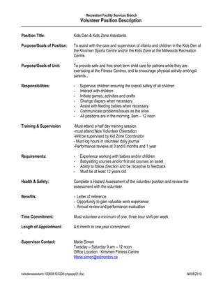 Recreation Facility Services Branch
                                       Volunteer Position Description

Position Title:                    Kids Den & Kids Zone Assistants.

Purpose/Goals of Position:         To assist with the care and supervision of infants and children in the Kids Den at
                                   the Kinsmen Sports Centre and/or the Kids Zone at the Millwoods Recreation
                                   Centre.

Purpose/Goals of Unit:             To provide safe and free short term child care for patrons while they are
                                   exercising at the Fitness Centres, and to encourage physical activity amongst
                                   parents..

Responsibilities:                  -   Supervise children ensuring the overall safety of all children
                                   -   Interact with children
                                   -   Initiate games, activities and crafts
                                   -   Change diapers when necessary
                                   -   Assist with feeding babies when necessary
                                   -   Communicate problems/issues as the arise
                                   -   All positions are in the morning, 9am – 12 noon

Training & Supervision             -Must attend a half day training session
                                   -must attend New Volunteer Orientation
                                   -Will be supervised by Kid Zone Coordinator
                                   - Must log hours in volunteer daily journal
                                   -Performance reviews at 3 and 6 months and 1 year

Requirements:                      -   Experience working with babies and/or children
                                   -   Babysitting courses and/or first aid courses an asset
                                   -   Ability to follow direction and be receptive to feedback
                                   -   Must be at least 12 years old

Health & Safety:                   Complete a Hazard Assessment of the volunteer position and review the
                                   assessment with the volunteer.

Benefits:                          - Letter of reference
                                   - Opportunity to gain valuable work experience
                                   - Annual review and performance evaluation

Time Commitment:                   Must volunteer a minimum of one, three hour shift per week.

Length of Appointment:             A 6 month to one year commitment
.

Supervisor Contact:                Marie Simon
                                   Tuesday – Saturday 9 am – 12 noon
                                   Office Location : Kinsmen Fitness Centre
                                   Marie.simon@edmonton.ca


kidsdenassistant-100608123206-phpapp01.doc                                                                 06/08/2010
 
