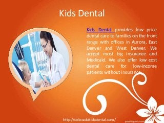 Kids Dental 
Kids Dental provides low price 
dental care to families on the front 
range with offices in Aurora, East 
Denver and West Denver. We 
accept most big insurance and 
Medicaid. We also offer low cost 
dental care for low-income 
patients without insurance. 
http://coloradokidsdental.com/ 
 