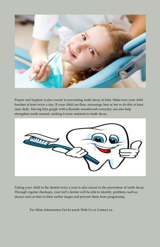 Proper oral hygiene is also crucial in preventing tooth decay in kids. Make sure your child
brushes at least twice a day. If your child can floss, encourage him or her to do this at least
once daily. Having him gargle with a fluoride mouthwash everyday can also help
strengthen tooth enamel, making it more resistant to tooth decay.
Taking your child to the dentist twice a year is also crucial in the prevention of tooth decay.
Through regular checkups, your kid’s dentist will be able to identify problems such as
decays and cavities in their earlier stages and prevent them from progressing.
For More Information Get In touch With Us or Contact us.
 