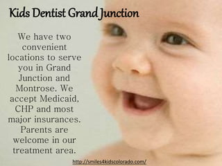 Kids Dentist Grand Junction
We have two
convenient
locations to serve
you in Grand
Junction and
Montrose. We
accept Medicaid,
CHP and most
major insurances.
Parents are
welcome in our
treatment area.
http://smiles4kidscolorado.com/
 
