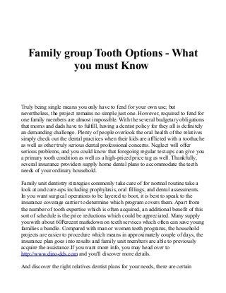 Family group Tooth Options - What
you must Know
Truly being single means you only have to fend for your own use; but
nevertheless, the project remains no simple just one. However, required to fend for
one family members are almost impossible. With the several budgetary obligations
that moms and dads have to fulfill, having a dentist policy for they all is definitely
an demanding challenge. Plenty of people overlook the oral health of the relatives
simply check out the dental practices when their kids are afflicted with a toothache
as well as other truly serious dental professional concerns. Neglect will offer
serious problems, and you could know that foregoing regular test-ups can give you
a primary tooth condition as well as a high-priced price tag as well. Thankfully,
several insurance providers supply home dental plans to accommodate the teeth
needs of your ordinary household.
Family unit dentistry strategies commonly take care of for normal routine take a
look at and care-ups including prophylaxis, oral fillings, and dental assessments.
In you want surgical operations to be layered to boot, it is best to speak to the
insurance coverage carrier to determine which program covers them. Apart from
the number of tooth expertise which is often acquired, an additional benefit of this
sort of schedule is the price reductions which could be appreciated. Many supply
you with about 60Percent markdown on teeth services which often can save young
families a bundle. Compared with man or women teeth programs, the household
projects are easier to procedure which means in approximately couple of days, the
insurance plan goes into results and family unit members are able to previously
acquire the assistance.If you want more info, you may head over to
http://www.dino-dds.com and you'll discover more details.
And discover the right relatives dentist plans for your needs, there are certain
 