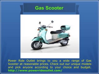 Gas Scooter
Power Ride Outlet brings to you a wide range of Gas
Scooter at reasonable prices. Check out our unique models
and pick anyone according to your choice and budget.
http://www.powerrideoutlet.com/
 