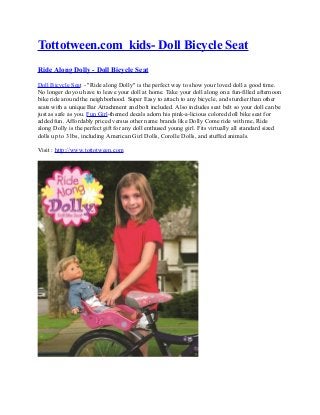Tottotween.com kids- Doll Bicycle Seat
Ride Along Dolly - Doll Bicycle Seat

Doll Bicycle Seat - "Ride along Dolly" is the perfect way to show your loved doll a good time.
No longer do you have to leave your doll at home. Take your doll along on a fun-filled afternoon
bike ride around the neighborhood. Super Easy to attach to any bicycle, and sturdier than other
seats with a unique Bar Attachment and bolt included. Also includes seat belt so your doll can be
just as safe as you. Fun Girl-themed decals adorn his pink-a-licious colored doll bike seat for
added fun. Affordably priced versus other name brands like Dolly Come ride with me, Ride
along Dolly is the perfect gift for any doll enthused young girl. Fits virtually all standard sized
dolls up to 3 lbs, including American Girl Dolls, Corolle Dolls, and stuffed animals.

Visit : http://www.tottotween.com
 