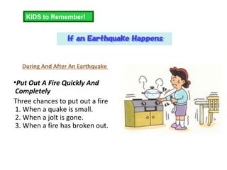 During And After An Earthquake  Put Out A Fire Quickly And Completely Three chances to put out a fire 1. When a quake is small. 2. When a jolt is gone. 3. When a fire has broken out. KIDS to Remember! 