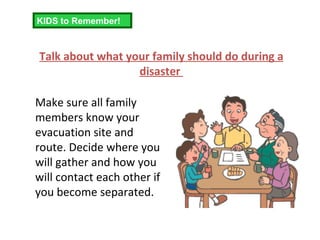 Talk about what your family should do during a disaster  Make sure all family members know your evacuation site and route. Decide where you will gather and how you will contact each other if you become separated. KIDS to Remember! 