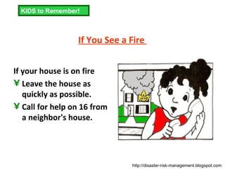 If You See a Fire  If your house is on fire  Leave the house as quickly as possible.  Call for help on 16 from a neighbor's house.  KIDS to Remember! http://disaster-risk-management.blogspot.com  