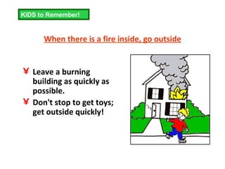 When there is a fire inside, go outside Leave a burning building as quickly as possible.  Don't stop to get toys; get outside quickly! KIDS to Remember! 