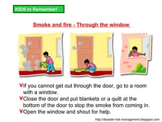 Smoke and fire - Through the window  If you cannot get out through the door, go to a room with a window. Close the door and put blankets or a quilt at the bottom of the door to stop the smoke from coming in. Open the window and shout for help. KIDS to Remember! http://disaster-risk-management.blogspot.com  